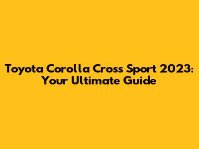 Toyota Corolla Cross Sport 2023: Your Ultimate Guide