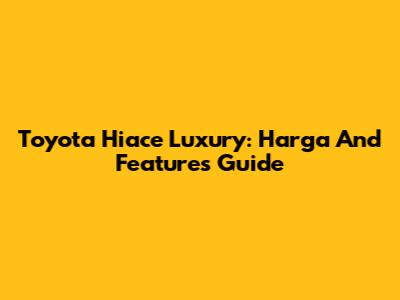 Toyota Hiace Luxury: Harga And Features Guide
