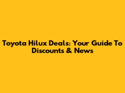 Toyota Hilux Deals: Your Guide To Discounts & News