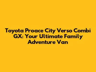 Toyota Proace City Verso Combi GX: Your Ultimate Family Adventure Van