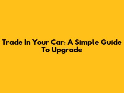 Trade In Your Car: A Simple Guide To Upgrade
