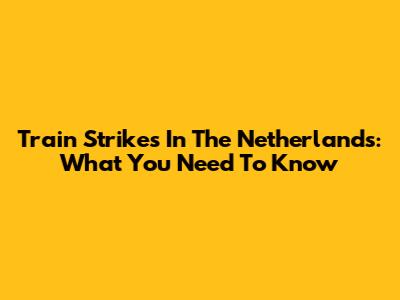 Train Strikes In The Netherlands: What You Need To Know