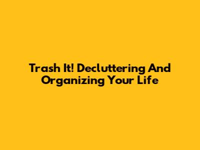Trash It! Decluttering And Organizing Your Life