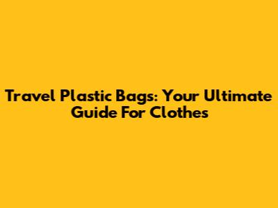 Travel Plastic Bags: Your Ultimate Guide For Clothes