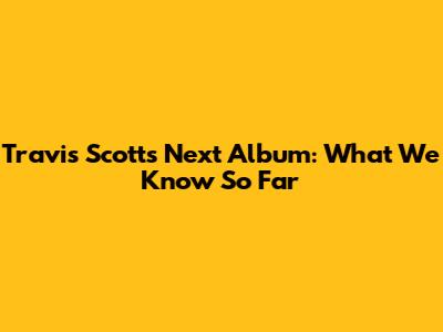 Travis Scott's Next Album: What We Know So Far