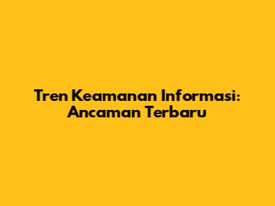 Tren Keamanan Informasi: Ancaman Terbaru