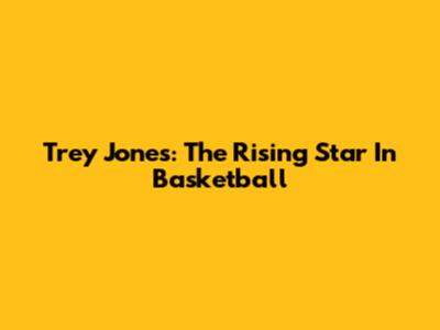 Trey Jones: The Rising Star In Basketball