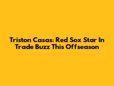 Triston Casas: Red Sox Star In Trade Buzz This Offseason