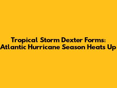 Tropical Storm Dexter Forms: Atlantic Hurricane Season Heats Up