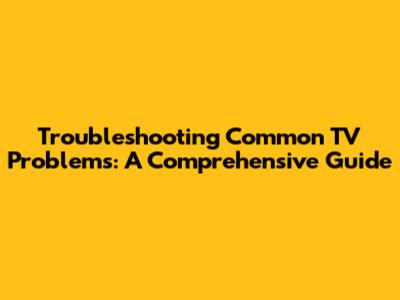 Troubleshooting Common TV Problems: A Comprehensive Guide