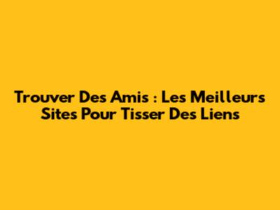 Trouver Des Amis : Les Meilleurs Sites Pour Tisser Des Liens
