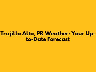 Trujillo Alto, PR Weather: Your Up-to-Date Forecast