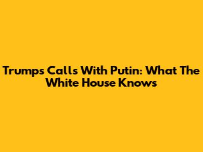Trump's Calls With Putin: What The White House Knows