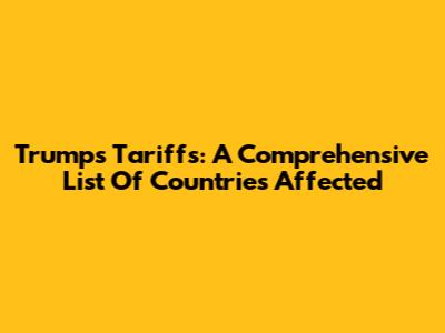 Trump's Tariffs: A Comprehensive List Of Countries Affected