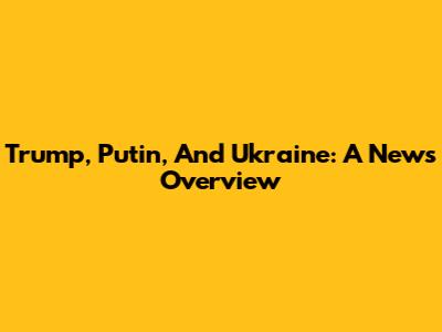 Trump, Putin, And Ukraine: A News Overview