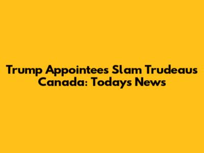 Trump Appointees Slam Trudeau's Canada: Today's News