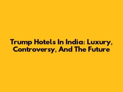 Trump Hotels In India: Luxury, Controversy, And The Future