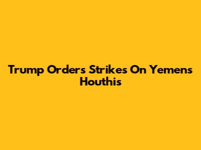 Trump Orders Strikes On Yemen's Houthis