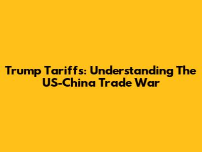 Trump Tariffs: Understanding The US-China Trade War