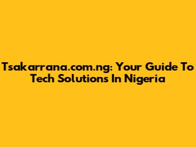 Tsakarrana.com.ng: Your Guide To Tech Solutions In Nigeria