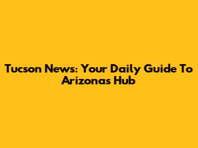 Tucson News: Your Daily Guide To Arizona's Hub