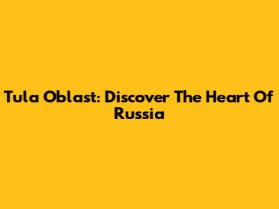 Tula Oblast: Discover The Heart Of Russia