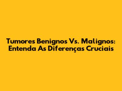 Tumores Benignos Vs. Malignos: Entenda As Diferenças Cruciais