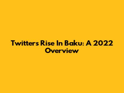 Twitter's Rise In Baku: A 2022 Overview