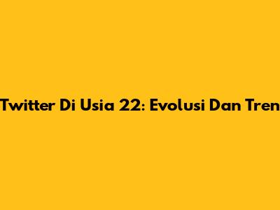 Twitter Di Usia 22: Evolusi Dan Tren