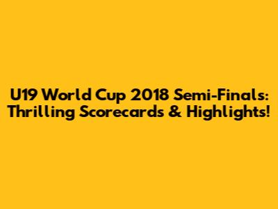 U19 World Cup 2018 Semi-Finals: Thrilling Scorecards & Highlights!