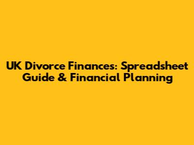 UK Divorce Finances: Spreadsheet Guide & Financial Planning