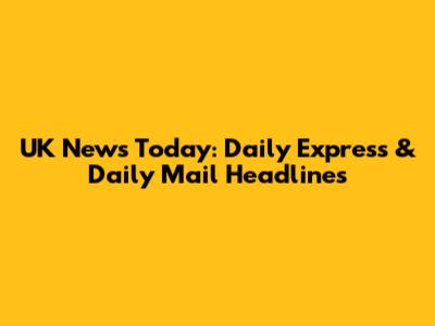 UK News Today: Daily Express & Daily Mail Headlines