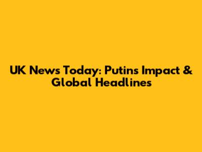 UK News Today: Putin's Impact & Global Headlines