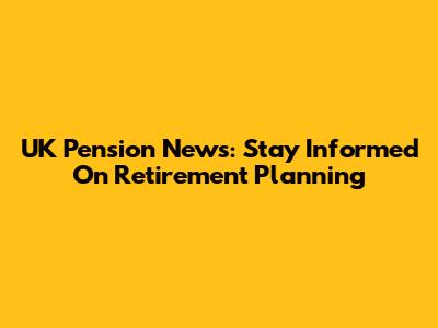 UK Pension News: Stay Informed On Retirement Planning