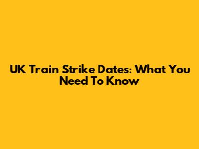UK Train Strike Dates: What You Need To Know