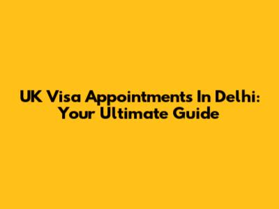UK Visa Appointments In Delhi: Your Ultimate Guide