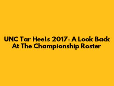 UNC Tar Heels 2017: A Look Back At The Championship Roster