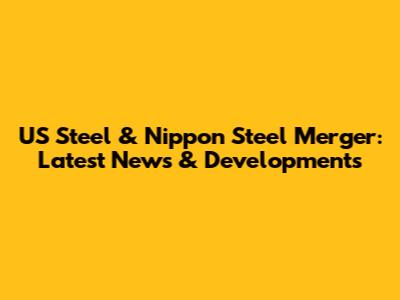 US Steel & Nippon Steel Merger: Latest News & Developments