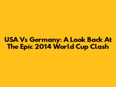 USA Vs Germany: A Look Back At The Epic 2014 World Cup Clash