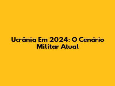Ucrânia Em 2024: O Cenário Militar Atual