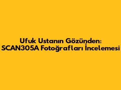 Ufuk Usta'nın Gözünden: SCAN305A Fotoğrafları İncelemesi