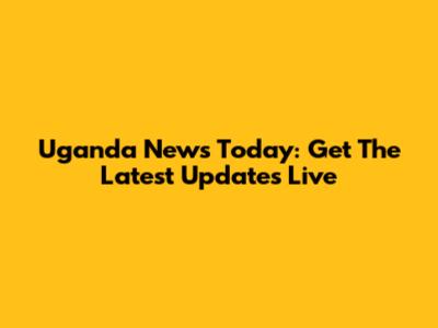 Uganda News Today: Get The Latest Updates Live