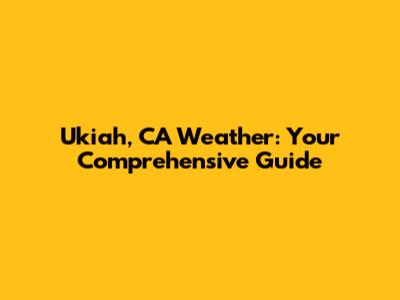 Ukiah, CA Weather: Your Comprehensive Guide