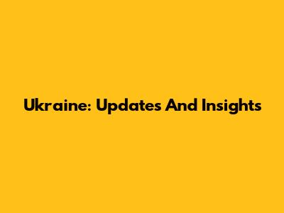 Ukraine: Updates And Insights