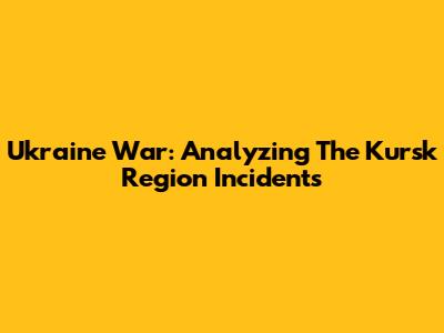 Ukraine War: Analyzing The Kursk Region Incidents