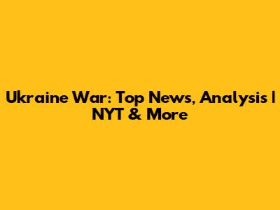 Ukraine War: Top News, Analysis | NYT & More
