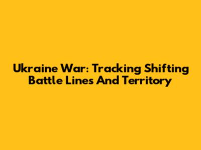 Ukraine War: Tracking Shifting Battle Lines And Territory