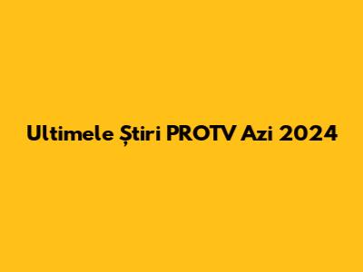 Ultimele Știri PROTV Azi 2024