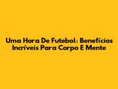 Uma Hora De Futebol: Benefícios Incríveis Para Corpo E Mente
