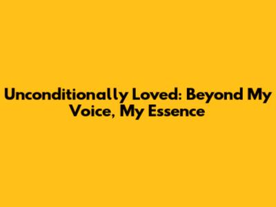 Unconditionally Loved: Beyond My Voice, My Essence